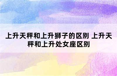 上升天秤和上升狮子的区别 上升天秤和上升处女座区别